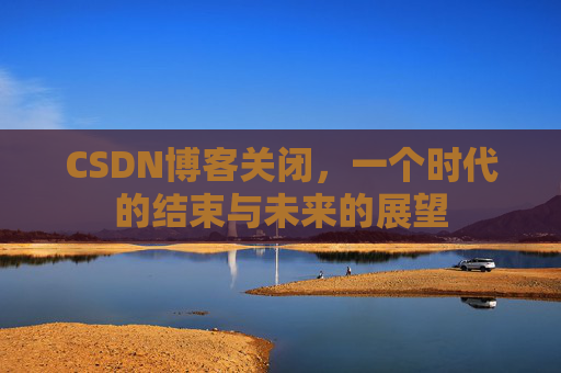 CSDN博客关闭，一个时代的结束与未来的展望